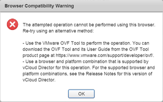The attempted operation cannot be performed using this browser. Re-try using an alternative method:

- Use the VMware OVF Tool to perform the operation. You can download the OVF Tool and its User Guide from the OVF Tool product page at https://www.vmware.com/support/developer/ovf/.
- Use a browser and platform combination that is supported by vCloud Director for this operation. For the supported browser and platform combinations, see the Release Notes for this version of vCloud Director.